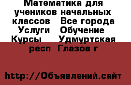 Математика для учеников начальных классов - Все города Услуги » Обучение. Курсы   . Удмуртская респ.,Глазов г.